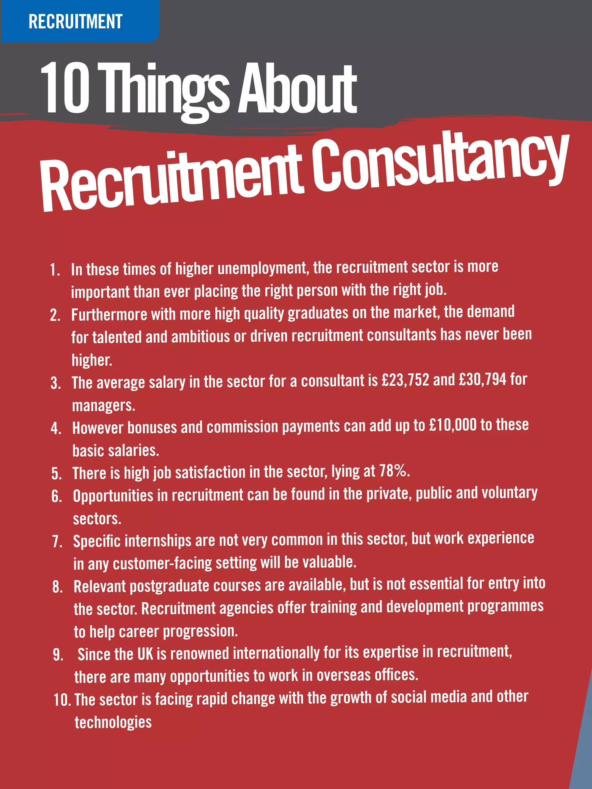 RECRUITMENT



10 Things About
Recru itment Consultancy
  1.	 In these times of higher unemployment, the recruitment sector is more
      important than ever placing the right person with the right job.
  2.	 Furthermore with more high quality graduates on the market, the demand
      for talented and ambitious or driven recruitment consultants has never been
      higher.
  3.	 The average salary in the sector for a consultant is £23,752 and £30,794 for
      managers.
  4.	 However bonuses and commission payments can add up to £10,000 to these
      basic salaries.
  5.	 There is high job satisfaction in the sector, lying at 78%.
  6.	 Opportunities in recruitment can be found in the private, public and voluntary
       sectors.
  7.	 Specific internships are not very common in this sector, but work experience
       in any customer-facing setting will be valuable.
  8.	 Relevant postgraduate courses are available, but is not essential for entry into
       the sector. Recruitment agencies offer training and development programmes
       to help career progression.
  9.	 Since the UK is renowned internationally for its expertise in recruitment,
       there are many opportunities to work in overseas offices.
   10.	The sector is facing rapid change with the growth of social media and other
       technologies
   80 The National Student - Careers Guide 2012
 