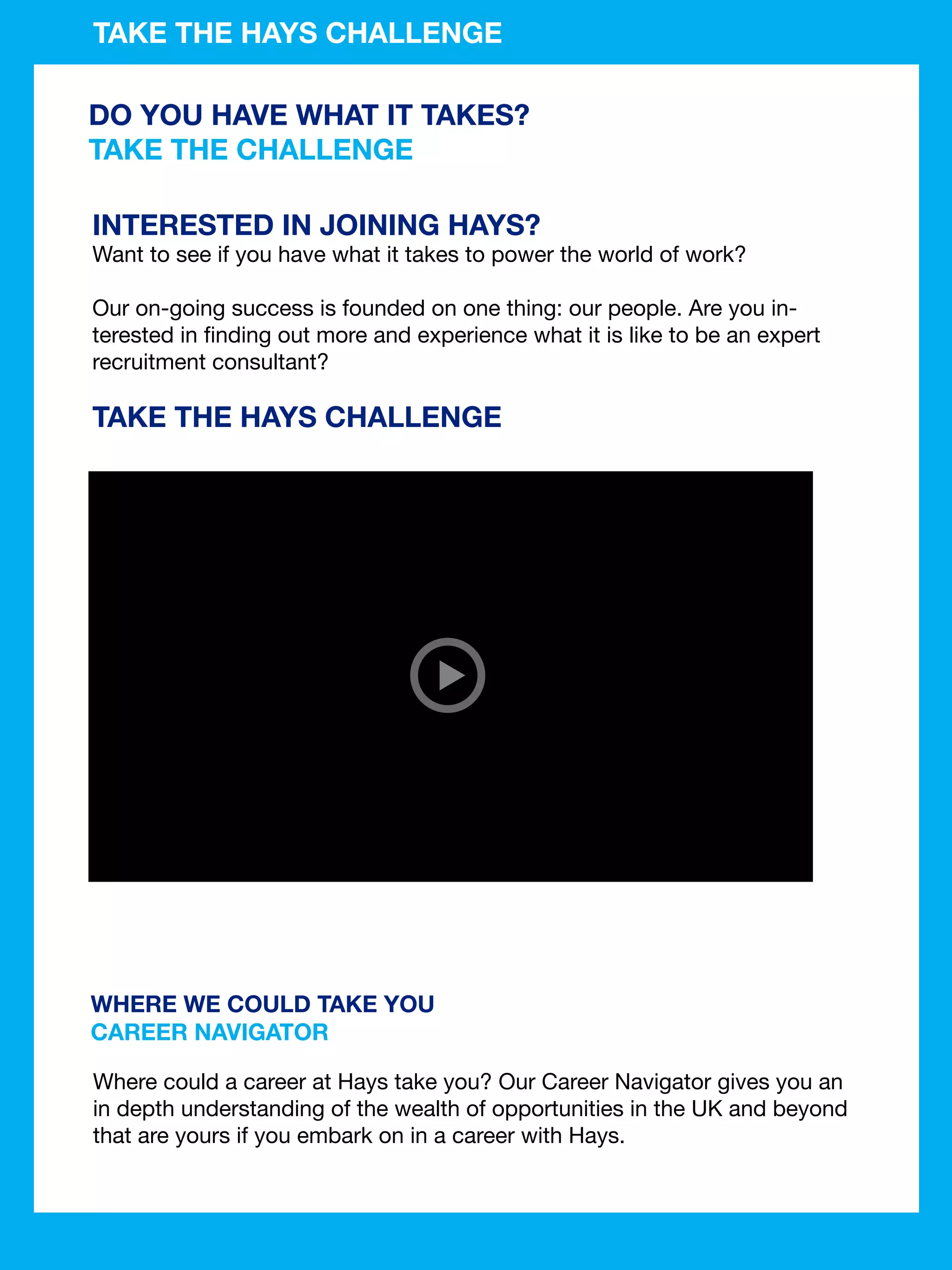 TAKE THE HAYS CHALLENGE

DO YOU HAVE WHAT IT TAKES?
TAKE THE CHALLENGE

INTERESTED IN JOINING HAYS?
Want to see if you have what it takes to power the world of work?

Our on-going success is founded on one thing: our people. Are you in-
terested in finding out more and experience what it is like to be an expert
recruitment consultant?

TAKE THE HAYS CHALLENGE




WHERE WE COULD TAKE YOU
CAREER NAVIGATOR

Where could a career at Hays take you? Our Career Navigator gives you an
in depth understanding of the wealth of opportunities in the UK and beyond
that are yours if you embark on in a career with Hays.


                                               The National Student - Careers Guide 2012 83
 