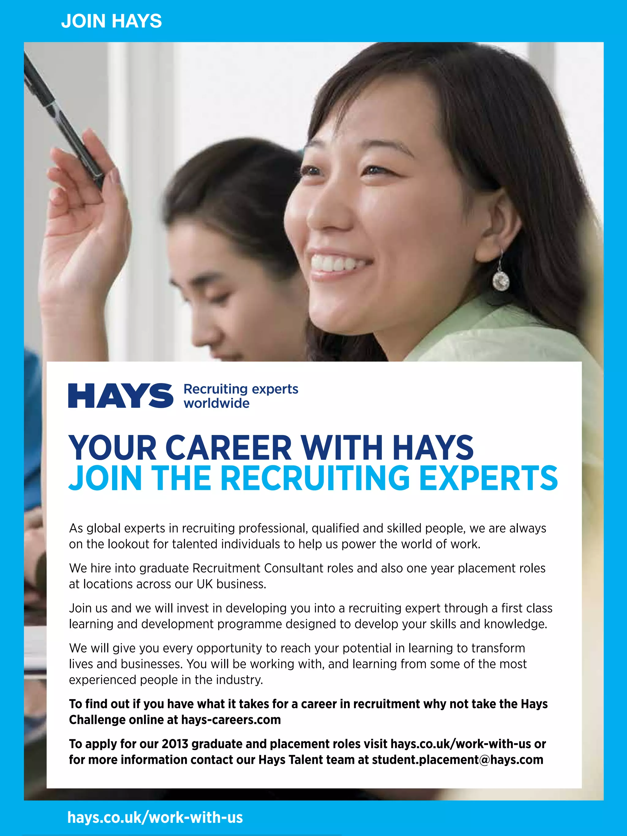 JOINHAYS
JOIN HAYS




 YOUR CAREER WITH HAYS
 JOIN THE RECRUITING ExpERTS
 As global experts in recruiting professional, qualified and skilled people, we are always
 on the lookout for talented individuals to help us power the world of work.
 We hire into graduate Recruitment Consultant roles and also one year placement roles
 at locations across our UK business.
 Join us and we will invest in developing you into a recruiting expert through a first class
 learning and development programme designed to develop your skills and knowledge.
 We will give you every opportunity to reach your potential in learning to transform
 lives and businesses. You will be working with, and learning from some of the most
 experienced people in the industry.
 To find out if you have what it takes for a career in recruitment why not take the Hays
 Challenge online at hays-careers.com
 To apply for our 2013 graduate and placement roles visit hays.co.uk/work-with-us or
 for more information contact our Hays Talent team at student.placement@hays.com

84 The National Student - Careers Guide 2012
 hays.co.uk/work-with-us
 
