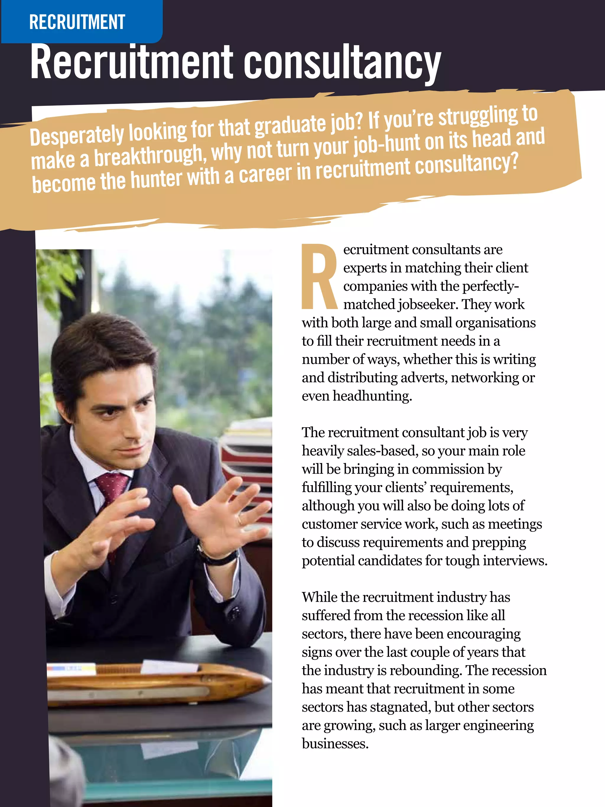 RECRUITMENT

Recruitment consultancy
                                                              g to
                               aduate job? If you’re strugglin and
Desperately looking for that gr turn your job-hunt on its head
make a breakthrough, why not er in recruitment consultancy?
become the hunter with a care



                                                  R
                                                           ecruitment consultants are
                                                           experts in matching their client
                                                           companies with the perfectly-
                                                           matched jobseeker. They work
                                                  with both large and small organisations
                                                  to fill their recruitment needs in a
                                                  number of ways, whether this is writing
                                                  and distributing adverts, networking or
                                                  even headhunting.

                                                  The recruitment consultant job is very
                                                  heavily sales-based, so your main role
                                                  will be bringing in commission by
                                                  fulfilling your clients’ requirements,
                                                  although you will also be doing lots of
                                                  customer service work, such as meetings
                                                  to discuss requirements and prepping
                                                  potential candidates for tough interviews.

                                                  While the recruitment industry has
                                                  suffered from the recession like all
                                                  sectors, there have been encouraging
                                                  signs over the last couple of years that
                                                  the industry is rebounding. The recession
                                                  has meant that recruitment in some
                                                  sectors has stagnated, but other sectors
                                                  are growing, such as larger engineering
                                                  businesses.
   86 The National Student - Careers Guide 2012
 