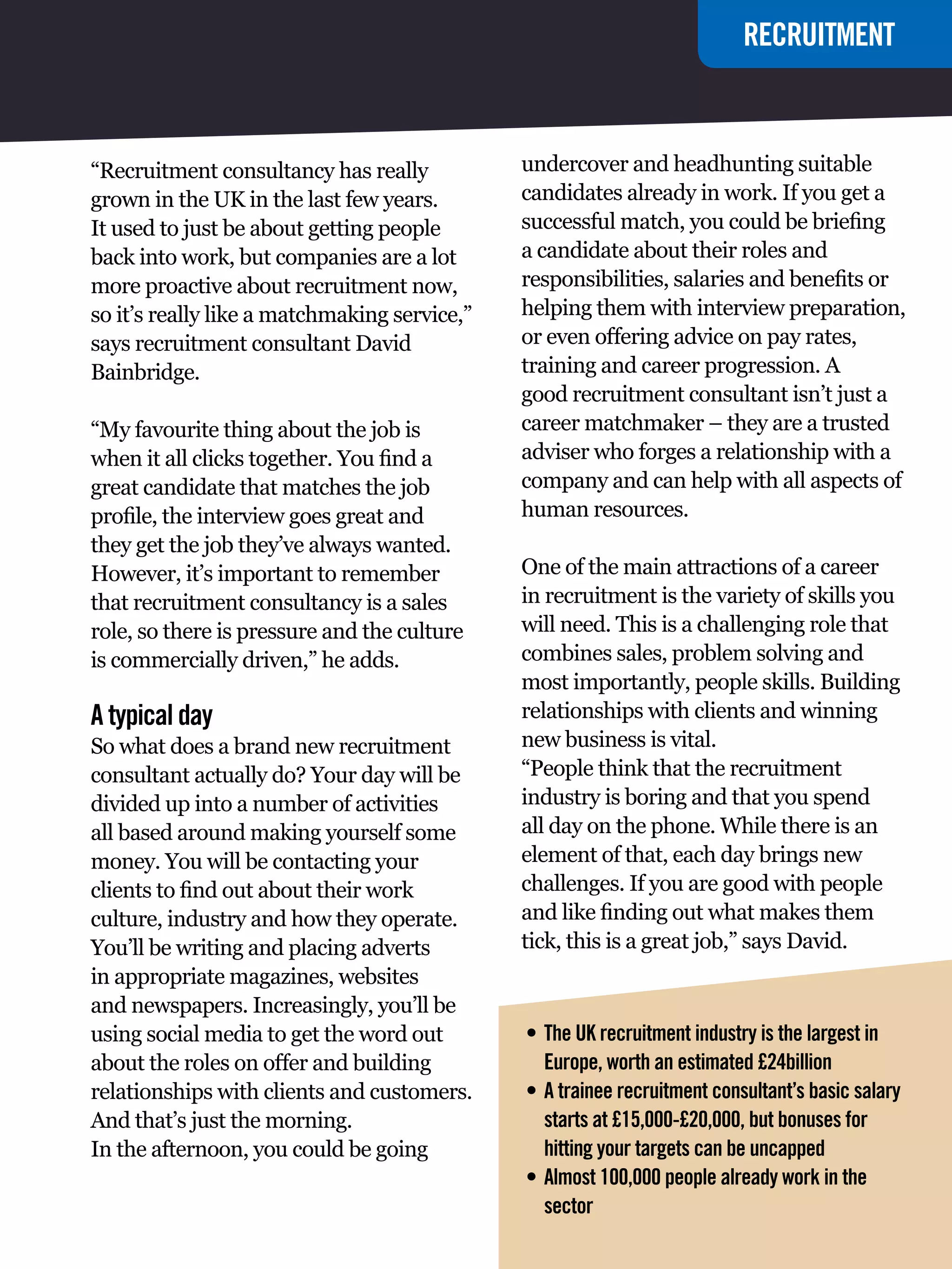 RECRUITMENT
                                                                          GRADUATE JOBS



“Recruitment consultancy has really           undercover and headhunting suitable
grown in the UK in the last few years.        candidates already in work. If you get a
It used to just be about getting people       successful match, you could be briefing
back into work, but companies are a lot       a candidate about their roles and
more proactive about recruitment now,         responsibilities, salaries and benefits or
so it’s really like a matchmaking service,”   helping them with interview preparation,
says recruitment consultant David             or even offering advice on pay rates,
Bainbridge.                                   training and career progression. A
                                              good recruitment consultant isn’t just a
“My favourite thing about the job is          career matchmaker – they are a trusted
when it all clicks together. You find a       adviser who forges a relationship with a
great candidate that matches the job          company and can help with all aspects of
profile, the interview goes great and         human resources.
they get the job they’ve always wanted.
However, it’s important to remember           One of the main attractions of a career
that recruitment consultancy is a sales       in recruitment is the variety of skills you
role, so there is pressure and the culture    will need. This is a challenging role that
is commercially driven,” he adds.             combines sales, problem solving and
                                              most importantly, people skills. Building
A typical day                                 relationships with clients and winning
So what does a brand new recruitment          new business is vital.
consultant actually do? Your day will be      “People think that the recruitment
divided up into a number of activities        industry is boring and that you spend
all based around making yourself some         all day on the phone. While there is an
money. You will be contacting your            element of that, each day brings new
clients to find out about their work          challenges. If you are good with people
culture, industry and how they operate.       and like finding out what makes them
You’ll be writing and placing adverts         tick, this is a great job,” says David.
in appropriate magazines, websites
and newspapers. Increasingly, you’ll be
using social media to get the word out        •	 The UK recruitment industry is the largest in
about the roles on offer and building            Europe, worth an estimated £24billion
relationships with clients and customers.     •	 A trainee recruitment consultant’s basic salary
And that’s just the morning.                     starts at £15,000-£20,000, but bonuses for
In the afternoon, you could be going             hitting your targets can be uncapped
                                              •	 Almost 100,000 people already work in the
                                                 sector
                                                  The National Student - Careers Guide 2012 87
 