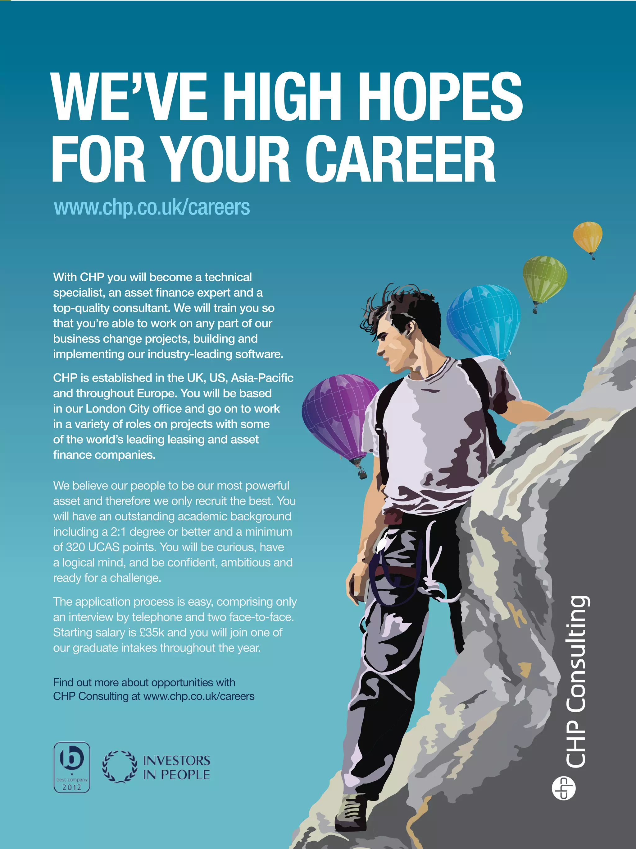 With CHP you will become a technical
specialist, an asset finance expert and a
top-quality consultant. We will train you so
that you’re able to work on any part of our
business change projects, building and
implementing our industry-leading software.
CHP is established in the UK, US, Asia-Pacific
and throughout Europe. You will be based
in our London City office and go on to work
in a variety of roles on projects with some
of the world’s leading leasing and asset
finance companies.

We believe our people to be our most powerful
asset and therefore we only recruit the best. You
will have an outstanding academic background
including a 2:1 degree or better and a minimum
of 320 UCAS points. You will be curious, have
a logical mind, and be confident, ambitious and
ready for a challenge.
The application process is easy, comprising only
an interview by telephone and two face-to-face.
Starting salary is £35k and you will join one of
our graduate intakes throughout the year.

Find out more about opportunities with
CHP Consulting at www.chp.co.uk/careers




                                                    The National Student - Careers Guide 2012 89
 