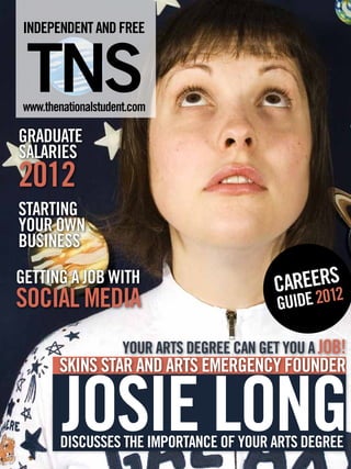 INDEPENDENT AND FREE


 TNS
 www.thenationalstudent.com

GRADUATE
SALARIES
2012	
STARTING
YOUR OWN
BUSINESS
GETTING A JOB WITH                           C     S
                                              AREER12
SOCIAL MEDIA                                      0
                                              GUIDE 2

                      YOUR ARTS DEGREE CAN GET YOU A JOB!
        SKINS STAR AND ARTS EMERGENCY FOUNDER


         JOSIE LONG
        DISCUSSES THE IMPORTANCE OF YOUR ARTS DEGREE
 