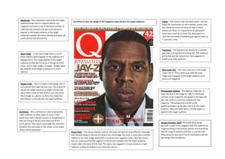 Masthead – The masthead is used to let the target
                                                         Comment on how the design of the magazine cover attracts the target audience:                   Colour – The colours used are white, green, red and
 audience know that it’s a special edition of a
                                                                                                                                                         black.The connotation of red is passion, power, love
 magazine and there is use of dominant contrast to
                                                                                                                                                         but I think the reason of using red was to show
 make the text standout the text is formal which
                                                                                                                                                         passion as I think it is important to be passionate
 appeals to the target audience as the target
                                                                                                                                                         about your music as an artist.The white gives it a
 audience is people who dress smartly and enjoy rap
                                                                                                                                                         clean feel and black completely goes against white as
 so the formal text will suit this.
                                                                                                                                                         it connotes crime



                                                                                                                                                         Typefaces – The typefaces are almost all in capitals
 Main image – In the main image there is use of                                                                                                          and quite a strong formal looking text. The typefaces
 direct address which appeals to the audience as it                                                                                                      are formal and the mature font style suggests it’s
 engages them. The image appeals to the target                                                                                                           aimed at an older audience.
 audience as they like his music or the genre of the
 music. As the main image is a rapper, straight away
 this appeals to the target audience as its there                                                                                                        Main cover line – The main cover line is the model
 interest.                                                                                                                                               credit “JAY-Z” This is done to go with the main
                                                                                                                                                         image and it appeals to the target audience as his
                                                                                                                                                         music is in magazine

 Model credit – There is model credit saying “JAY-Z”
 and a quote that might be from him. This is done to
 attract the target audience as rapper are not just
                                                                                                                                                        Photography Lighting – The lighting is high key, to
 about there music as they tend to care a lot about                                                                                                     show the face of the image to make it a dominant
 there image as a person, so there fans know this                                                                                                       contrast, so the magazine will appeal to the fans that
 and follow it so this attracts the target audience.                                                                                                    jay-z has, as this is a primary audience for the
                                                                                                                                                        magazine. The background is white so the
                                                                                                                                                        typefaces/images can be seen clearly by the target
                                                                                                                                                        audience. They have been given a formal layout to
Coverlines – The coverlines are used to spread the                                                                                                      appeal to the target audience
target audience to other types of music, it also
shows they have a decent amount of competition as
they are trying to attract more than one of the
                                                                                                                                                        Design principles used? The Guttenberg design
music genres. The colours used make the coverlines
                                                                                                                                                        principle is used in this magazine with the name of the
standout and noticeable to the viewer as the target
                                                                                                                                                        magazine being in the primary optical zone and will be
viewer will be interested
                                                       House Style – The colours that are used on this cover are used to show different meanings        the first thing he audience will look at and the next
                                                       and connote things to the star of it that is the main image; the cover is more direct and less   thing being the face which has formal balance and the
                                                       relative to the main image itself which is usual to most magazine covers. Also the colours       text being informal balance.
                                                       that are used automatically suggest it is formal and indicates that the target audience
                                                       maybe older and more of that style. The colour also suggests it is more aimed at a male
                                                       audience as they are linked to men more the colours.
 