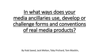In what ways does your
media ancillaries use, develop or
challenge forms and conventions
of real media products?
By Ihab Saeed, Jack Melton, Toby Prichard, Tom Macklin,
 