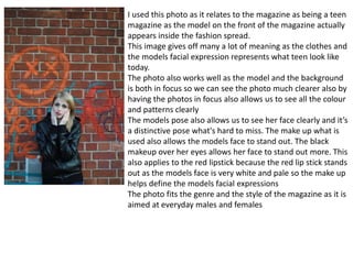 I used this photo as it relates to the magazine as being a teen
magazine as the model on the front of the magazine actually
appears inside the fashion spread.
This image gives off many a lot of meaning as the clothes and
the models facial expression represents what teen look like
today.
The photo also works well as the model and the background
is both in focus so we can see the photo much clearer also by
having the photos in focus also allows us to see all the colour
and patterns clearly
The models pose also allows us to see her face clearly and it’s
a distinctive pose what's hard to miss. The make up what is
used also allows the models face to stand out. The black
makeup over her eyes allows her face to stand out more. This
also applies to the red lipstick because the red lip stick stands
out as the models face is very white and pale so the make up
helps define the models facial expressions
The photo fits the genre and the style of the magazine as it is
aimed at everyday males and females
 