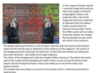 This photo works well as there is a lot of colour what fits with the theme of the fashion
shoot and this will be seen as attractive to the audience of the magazine. The colour of
the background works well with the black text as the black title stands out making the
title more attractive and visible to he target audience.
The colour of the background makes the models clothes stand out. The photo also works
well as the model and the background is both in focus so we can see the photo much
clearer also by having the photos in focus also allows us to see all the colour and
patterns clearly
The models pose also allows us to see her face clearly and it’s a distinctive pose what's
hard to miss.
In this magazine double spread
I used one image and used one
side if the image as colourful
using brighter colours and
made the other side of the
image dull and not as colourful
to represent that the clothes
create a world where its
colourful and not dull. I think
this effect works well as it does
show how clothes can change
the way people see you and it
will relate to the audience.
 