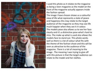 I used this photo as it relates to the magazine
as being a teen magazine as the model on the
front of the magazine actually appears inside
the fashion spread.
The image I have chosen shows us a colourful
view of life what represents a state of peace
and happiness this may relate to the target
audience of the magazine as they may see life
much happier when they see it in colour.
The models pose also allows us to see her face
clearly and it’s a distinctive pose what's hard to
miss. The make up what is used also allows the
models face to stand out. This photo works
well as there is a lot of colour what fits with
the theme of the fashion shoot and this will be
seen as attractive to the audience of the
magazine. There is a lot of meaning to the
image . The meaning I was trying to give off
with this picture is that the target audience can
relate to the model and her clothes.
 
