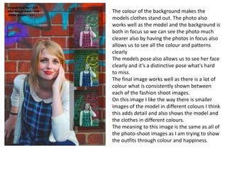 The colour of the background makes the
models clothes stand out. The photo also
works well as the model and the background is
both in focus so we can see the photo much
clearer also by having the photos in focus also
allows us to see all the colour and patterns
clearly
The models pose also allows us to see her face
clearly and it’s a distinctive pose what's hard
to miss.
The final image works well as there is a lot of
colour what is consistently shown between
each of the fashion shoot images.
On this image I like the way there is smaller
images of the model in different colours I think
this adds detail and also shows the model and
the clothes in different colours.
The meaning to this image is the same as all of
the photo-shoot images as I am trying to show
the outfits through colour and happiness.
 