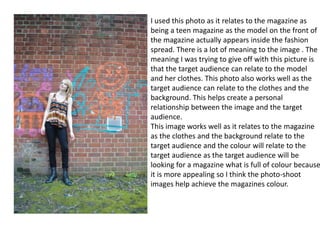 I used this photo as it relates to the magazine as
being a teen magazine as the model on the front of
the magazine actually appears inside the fashion
spread. There is a lot of meaning to the image . The
meaning I was trying to give off with this picture is
that the target audience can relate to the model
and her clothes. This photo also works well as the
target audience can relate to the clothes and the
background. This helps create a personal
relationship between the image and the target
audience.
This image works well as it relates to the magazine
as the clothes and the background relate to the
target audience and the colour will relate to the
target audience as the target audience will be
looking for a magazine what is full of colour because
it is more appealing so I think the photo-shoot
images help achieve the magazines colour.
 
