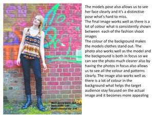 The models pose also allows us to see
her face clearly and it’s a distinctive
pose what's hard to miss.
The final image works well as there is a
lot of colour what is consistently shown
between each of the fashion shoot
images
The colour of the background makes
the models clothes stand out. The
photo also works well as the model and
the background is both in focus so we
can see the photo much clearer also by
having the photos in focus also allows
us to see all the colour and patterns
clearly. The image also works well as
there is a lot of colour in the
background what helps the target
audience stay focused on the actual
image and it becomes more appealing
 