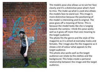 The models pose also allows us to see her face
clearly and it’s a distinctive pose what's hard
to miss. The make up what is used also allows
the models face to stand out. This image is
more distinctive because the positioning of
the model is interesting and its original. The
pose gives off a meaning of fierce. This is
because the model looks like she is lunging
towards the camera. I think this pose works
well as it gives off more than one meaning to
the target audience.
The photo fits the genre and the style of the
magazine as it is aimed at everyday males and
females. The I mage also fits the magazine as it
shows a lot of colour what appeals to the
target audience.
This photo also works well as the target
audience can relate to the clothes and the
background. This helps create a personal
relationship between the image and the target
audience.
 