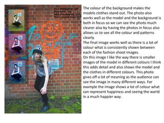 The colour of the background makes the
models clothes stand out. The photo also
works well as the model and the background is
both in focus so we can see the photo much
clearer also by having the photos in focus also
allows us to see all the colour and patterns
clearly.
The final image works well as there is a lot of
colour what is consistently shown between
each of the fashion shoot images.
On this image I like the way there is smaller
images of the model in different colours I think
this adds detail and also shows the model and
the clothes in different colours. This photo
gives off a lot of meaning as the audience can
see the image in many different ways. For
example the image shows a lot of colour what
can represent happiness and seeing the world
in a much happier way.
 