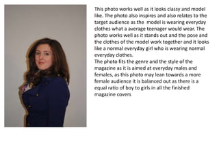 This photo works well as it looks classy and model
like. The photo also inspires and also relates to the
target audience as the model is wearing everyday
clothes what a average teenager would wear. The
photo works well as it stands out and the pose and
the clothes of the model work together and it looks
like a normal everyday girl who is wearing normal
everyday clothes.
The photo fits the genre and the style of the
magazine as it is aimed at everyday males and
females, as this photo may lean towards a more
female audience it is balanced out as there is a
equal ratio of boy to girls in all the finished
magazine covers
 
