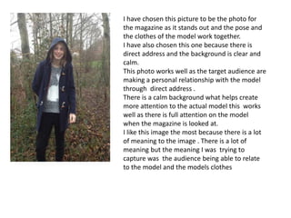 I have chosen this picture to be the photo for
the magazine as it stands out and the pose and
the clothes of the model work together.
I have also chosen this one because there is
direct address and the background is clear and
calm.
This photo works well as the target audience are
making a personal relationship with the model
through direct address .
There is a calm background what helps create
more attention to the actual model this works
well as there is full attention on the model
when the magazine is looked at.
I like this image the most because there is a lot
of meaning to the image . There is a lot of
meaning but the meaning I was trying to
capture was the audience being able to relate
to the model and the models clothes
 