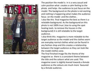 The position the model is in is a very casual and
calm position what creates a calm feeling to the
photo and helps the audience to just focus on the
model. The background on the photo is not exciting
and nothing is happening what makes the audience
focus on the model and the clothes .
I also like this final magazine the best as there is a
relatable background. As the background on this
photo Is not 100% true ( due to using the spot
healing tools to remove the houses in the
background) it is still relatable to the target
audience .
I also think this magazine is more relatable to the
target audience as the model and the clothes worn
are everyday normal clothes what can be found in
any fashion shop and this creates a relationship
between the target audience as they can look like
the model clothes wise.
The final finished image fits the theme of the
magazine as there is a consistent theme between
the title and the colours what are used. This
magazine cover is slightly leaned towards a female
audience as the colours are much more favoured
by a female audience.
 