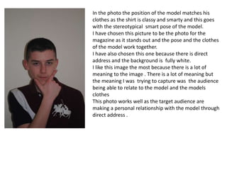 In the photo the position of the model matches his
clothes as the shirt is classy and smarty and this goes
with the stereotypical smart pose of the model.
I have chosen this picture to be the photo for the
magazine as it stands out and the pose and the clothes
of the model work together.
I have also chosen this one because there is direct
address and the background is fully white.
I like this image the most because there is a lot of
meaning to the image . There is a lot of meaning but
the meaning I was trying to capture was the audience
being able to relate to the model and the models
clothes
This photo works well as the target audience are
making a personal relationship with the model through
direct address .
 