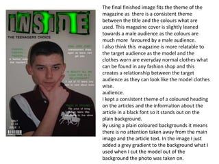 The final finished image fits the theme of the
magazine as there is a consistent theme
between the title and the colours what are
used. This magazine cover is slightly leaned
towards a male audience as the colours are
much more favoured by a male audience.
I also think this magazine is more relatable to
the target audience as the model and the
clothes worn are everyday normal clothes what
can be found in any fashion shop and this
creates a relationship between the target
audience as they can look like the model clothes
wise.
audience.
I kept a consistent theme of a coloured heading
on the articles and the information about the
article in a black font so it stands out on the
plain background.
By using a plain coloured backgrounds it means
there is no attention taken away from the main
image and the article text. In the image I just
added a grey gradient to the background what I
used when I cut the model out of the
background the photo was taken on.
 