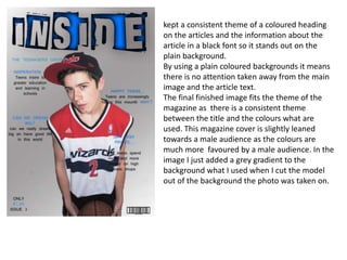 kept a consistent theme of a coloured heading
on the articles and the information about the
article in a black font so it stands out on the
plain background.
By using a plain coloured backgrounds it means
there is no attention taken away from the main
image and the article text.
The final finished image fits the theme of the
magazine as there is a consistent theme
between the title and the colours what are
used. This magazine cover is slightly leaned
towards a male audience as the colours are
much more favoured by a male audience. In the
image I just added a grey gradient to the
background what I used when I cut the model
out of the background the photo was taken on.
 