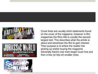 Cover lines are usually short statements found
on the cover of the magazine, however in film
magazines the films title is usually the second
largest text. This describes what the article is
about and advertises the film to gain interest.
Their purpose is to entice the reader into
picking up and/or buying the magazine.
Generally there's one main larger cover line and
then a few (or lots of) smaller ones.
 