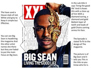 The have used a
House style of red,
White and grey to
Keep it simple but
Effective.
The picture is of
Big Sean and it
tells you This in
the title so you
know who he is.
In the sub-title it
says ‘living the good
life’ And it shows
this with a close up
of him With a
diamond earing, a
diamond and gold
Bottom layer of
teeth and loads of
gold Chains coming
across his face.
The barcode is
slated To fit to the
design of The
magazine.
You can see Big
Sean Is headlining
the magazine And
the other artist
names Are there
but they are Faded
to put the main
Focus on Big Sean.
 