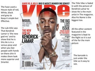 The have used a
House style of red,
White, black
and grey to
Keep it simple but
Effective.
The sub-title says
That Kendrick
Lamar is ‘the new
god mc’ and to
show that he is
this He is in a
serous pose and
when you See
people with hands
on there chin It
makes them look
more superior and
Smarter.

The Title Vibe is faded
In with the picture of
Kendrick Lamar to
show He is the main
artist in The magazine.
Also his Name is the
biggest too.

All the other content
featured in the
magazine is kept to
the Right so it is out
of the for the main
picture

The barcode is
just under the
title so it easy to
see.

 