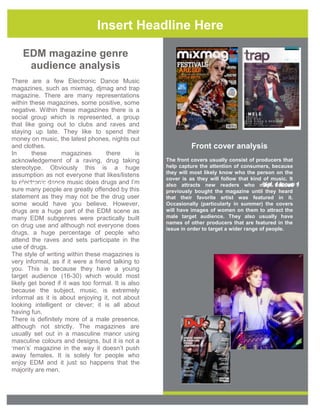 Insert Headline Here
EDM magazine genre
audience analysis
There are a few Electronic Dance Music
magazines, such as mixmag, djmag and trap
magazine. There are many representations
within these magazines, some positive, some
negative. Within these magazines there is a
social group which is represented, a group
that like going out to clubs and raves and
staying up late. They like to spend their
money on music, the latest phones, nights out
and clothes.
In
these
magazines
there
is
acknowledgement of a raving, drug taking
stereotype. Obviously this is a huge
assumption as not everyone that likes/listens
to electronic dance music does drugs and I’m
Month Day Year
sure many people are greatly offended by this
statement as they may not be the drug user
some would have you believe. However,
drugs are a huge part of the EDM scene as
many EDM subgenres were practically built
on drug use and although not everyone does
drugs, a huge percentage of people who
attend the raves and sets participate in the
use of drugs.
The style of writing within these magazines is
very informal, as if it were a friend talking to
you. This is because they have a young
target audience (16-30) which would most
likely get bored if it was too formal. It is also
because the subject, music, is extremely
informal as it is about enjoying it, not about
looking intelligent or clever; it is all about
having fun.
There is definitely more of a male presence,
although not strictly. The magazines are
usually set out in a masculine manor using
masculine colours and designs, but it is not a
‘men’s’ magazine in the way it doesn’t push
away females. It is solely for people who
enjoy EDM and it just so happens that the
majority are men.

Front cover analysis
The front covers usually consist of producers that
help capture the attention of consumers, because
they will most likely know who the person on the
cover is as they will follow that kind of music. It
Vol. 1 Issue
also attracts new readers who may 1 Issue 1
Vol. not of 1
previously bought the magazine until they heard
that their favorite artist was featured in it.
Occasionally (particularly in summer) the covers
will have images of women on them to attract the
male target audience. They also usually have
names of other producers that are featured in the
issue in order to target a wider range of people.

 
