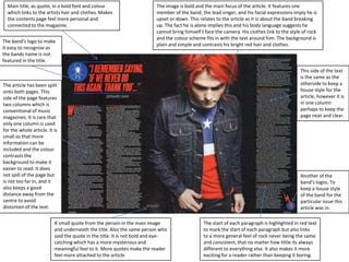 Main title, as quote, in a bold font and colour
which links to the artists hair and clothes. Makes
the contents page feel more personal and
connected to the magazine.
The band’s logo to make
it easy to recognise as
the bands name is not
featured in the title.

The image is bold and the main focus of the article. It features one
member of the band, the lead singer, and his facial expressions imply he is
upset or down. This relates to the article as it is about the band breaking
up. The fact he is alone implies this and his body language suggests he
cannot bring himself t face the camera. His clothes link to the style of rock
and the colour scheme fits in with the text around him. The background is
plain and simple and contrasts his bright red hair and clothes.

The article has been split
onto both pages. This
side of the page features
two columns which is
conventional of music
magazines. It is rare that
only one column is used
for the whole article. It is
small so that more
information can be
included and the colour
contrasts the
background to make it
easier to read. It does
not spill of the page but
is not too far in, and it
also keeps a good
distance away from the
centre to avoid
distortion of the text.
A small quote from the person in the main image
and underneath the title. Also the same person who
said the quote in the title. It is not bold and eyecatching which has a more mysterious and
meaningful feel to it. More quotes make the reader
feel more attached to the article.

This side of the text
is the same as the
otherside to keep a
house style for the
article, however it is
in one column
perhaps to keep the
page neat and clear.

Another of the
band’s logos. To
keep a house style
of the band for the
particular issue this
article was in.
The start of each paragraph is highlighted in red text
to mark the start of each paragraph but also links
to a more general feel of rock never being the same
and consistent, that no matter how little its always
different to everything else. It also makes it more
exciting for a reader rather than keeping it boring.

 