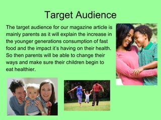 Target Audience The target audience for our magazine article is mainly parents as it will explain the increase in the younger generations consumption of fast food and the impact it’s having on their health. So then parents will be able to change their ways and make sure their children begin to eat healthier.