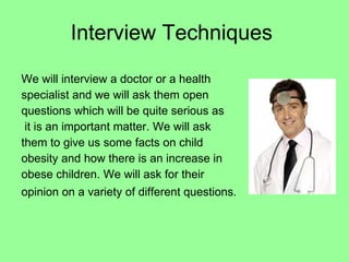 Interview Techniques We will interview a doctor or a health specialist and we will ask them open questions which will be quite serious as it is an important matter. We will ask them to give us some facts on child obesity and how there is an increase in obese children. We will ask for their opinion on a variety of different questions.