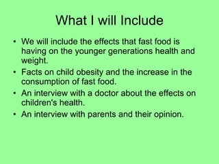 What I will Include We will include the effects that fast food is having on the younger generations health and weight. Facts on child obesity and the increase in the consumption of fast food. An interview with a doctor about the effects on children's health. An interview with parents and their opinion.