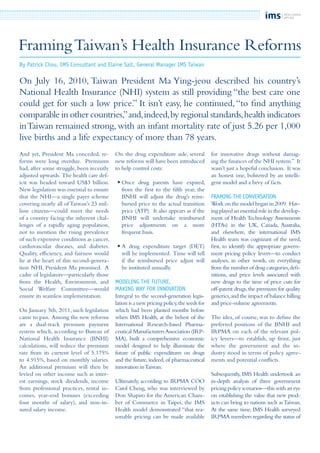 And yet, President Ma conceded, re-
forms were long overdue. Premiums
had, after some struggle, been recently
adjusted upwards. The health care def-
icit was headed toward US$3 billion.
New legislation was essential to ensure
that the NHI—a single payer scheme
covering nearly all of Taiwan’s 23 mil-
lion citizens—could meet the needs
of a country facing the inherent chal-
lenges of a rapidly aging population,
not to mention the rising prevalence
of such expensive conditions as cancer,
cardiovascular diseases, and diabetes.
Quality, efficiency, and fairness would
lie at the heart of this second-genera-
tion NHI, President Ma promised. A
cadre of legislators—particularly those
from the Health, Environment, and
Social Welfare Committee—would
ensure its seamless implementation.
On January 5th, 2011, such legislation
came to pass. Among the new reforms
are a dual-track premium payment
system which, according to Bureau of
National Health Insurance (BNHI)
calculations, will reduce the premium
rate from its current level of 5.175%
to 4.915%, based on monthly salaries.
An additional premium will then be
levied on other income such as inter-
est earnings, stock dividends, income
from professional practices, rental in-
comes, year-end bonuses (exceeding
four months of salary), and non-in-
sured salary income.
On the drug expenditure side, several
new reforms will have been introduced
to help control costs:
	•	Once drug patents have expired,
		 from the first to the fifth year, the
		 BNHI will adjust the drug’s reim-
		 bursed price to the actual transition
		 price (ATP). It also appears as if the
		 BNHI will undertake reimbursed
		 price adjustments on a more
		 frequent basis.
	•	A drug expenditure target (DET)
		 will be implemented. Time will tell
		 if the reimbursed price adjust will
		 be instituted annually.
Modeling the future,
making way for innovation
Integral to the second-generation legis-
lation is a new pricing policy,the seeds for
which had been planted months before
when IMS Health, at the behest of the
International Research-based Pharma-
ceutical ManufacturersAssociation (IRP-
MA), built a comprehensive economic
model designed to help illuminate the
future of public expenditures on drugs
and the future, indeed, of pharmaceutical
innovation inTaiwan.
Ultimately, according to IRPMA COO
Carol Cheng, who was interviewed by
Don Shapiro for the American Cham-
ber of Commerce in Taipei, the IMS
Health model demonstrated “that rea-
sonable pricing can be made available
for innovative drugs without damag-
ing the finances of the NHI system.” It
wasn’t just a hopeful conclusion. It was
an honest one, bolstered by an intelli-
gent model and a bevy of facts.
Framing the Conversation
Work on the model began in 2009. Hav-
ing played an essential role in the develop-
ment of Health Technology Assessments
(HTAs) in the UK, Canada, Australia,
and elsewhere, the international IMS
Health team was cognizant of the need,
first, to identify the appropriate govern-
ment pricing policy levers—to conduct
analyses, in other words, on everything
from the number of drug categories,defi-
nitions, and price levels associated with
new drugs to the time of price cuts for
off-patent drugs,the premium for quality
generics,and the impact of balance billing
and price-volume agreements.
The idea, of course, was to define the
preferred positions of the BNHI and
IRPMA on each of the relevant pol-
icy levers—to establish, up front, just
where the government and the in-
dustry stood in terms of policy agree-
ments and potential conflicts.
Subsequently, IMS Health undertook an
in-depth analysis of three government
pricing policy scenarios—this with an eye
on establishing the value that new prod-
ucts can bring to nations such asTaiwan.
At the same time, IMS Health surveyed
IRPMA members regarding the status of
FramingTaiwan’s Health Insurance Reforms
By Patrick Chou, IMS Consultant and Elaine Salt, General Manager IMS Taiwan
On July 16, 2010, Taiwan President Ma Ying-jeou described his country’s
National Health Insurance (NHI) system as still providing “the best care one
could get for such a low price.” It isn’t easy, he continued,“to find anything
comparable in other countries,”and,indeed,by regional standards,health indicators
inTaiwan remained strong, with an infant mortality rate of just 5.26 per 1,000
live births and a life expectancy of more than 78 years.
 