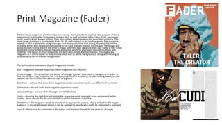 Print Magazine (Fader)
Both of these magazines are themed around music, more specifically hip hop. The purpose of these
magazines is to entertain (interviews, posters, etc), as well as inform (about new music, upcoming
music events, lesser known artists). They also contain advertisements for associated products. The
main target audience is mostly male, from 16-30, with interest in the hip hop genre. The magazine
appeals to this audience by using language such as popular slang that young people utilise and by
including artists who have a similar overlap in fan base that are popular for this age. The design and
layout focuses mostly around the artist’s image, and their own signature style (see Fader’s Tyler cover,
where the colour scheme follows the pale and pastel aesthetic expressed through his music and
clothing). The layout of these magazines are both very simple and minimalistic. This makes the
magazine as a whole easier to read (mostly black text on white backgrounds), along with helping to
emphasise certain articles by using colour.
The technical considerations of print magazines include:
Size – magazines sizes are important. Most magazines use A4 or A5.
Contents page – this should tell the viewer what page number they need to navigate to in order to
find the content they’re looking for. It is also important for articles to include running heads, so that
readers can find articles they want to read at a glance.
Bleed line – without this around the magazine, certain elements may be cut off when it is printed
Gutter line – this will make the navigation experience easier
Colour settings – ensures that all images are in full colour
Fonts – choosing the right font will stylise the magazine more, making it more unique and better
looking. Fonts should also be consistent throughout the entire magazine
Distribution– the magazine needs to be sold in an appropriate place so that it will sell to the target
audience. It should be placed where it can be spotted by people who might be interested in buying it.
Layout – there must be continuity in the layout and headings should be the same on all pages
 