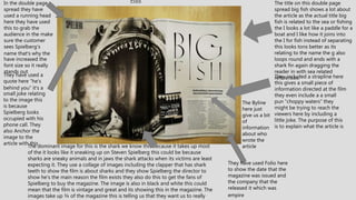 Print
The title on this double page
spread big fish shows a lot about
the article as the actual title big
fish is related to the sea or fishing
the I looks a lot like a paddle for a
boat and I like how it joins into
the I for fish instead of separating
this looks tons better as its
relating to the name the g also
loops round and ends with a
shark fin again dragging the
reader in with sea related
references.
The dominant image for this is the shark we know this because it takes up most
of the it looks like it sneaking up on Steven Spielberg this could be because
sharks are sneaky animals and in jaws the shark attacks when its victims are least
expecting it. They use a collage of images including the clapper that has shark
teeth to show the film is about sharks and they show Spielberg the director to
show he's the main reason the film exists they also do this to get the fans of
Spielberg to buy the magazine. The image is also in black and white this could
mean that the film is vintage and great and its showing this in the magazine. The
images take up ¾ of the magazine this is telling us that they want us to really
In the double page
spread they have
used a running head
here they have used
this to grab the
audience in the make
sure the customer
sees Spielberg's
name that’s why the
have increased the
font size so it really
stands out
The Byline
here just
give us a bit
of
information
about who
wrote the
article
They have used Folio here
to show the date that the
magazine was issued and
the company that the
released it which was
empire
They included a strapline here
this gives a small piece of
information directed at the film
they even include a a small
pun ”choppy waters” they
might be trying to reach the
viewers here by including a
little joke. The purpose of this
is to explain what the article is
They have used a
quote here ”he's
behind you” it’s a
small joke relating
to the image this
is because
Spielberg looks
occupied with his
phone call. They
also Anchor the
image to the
article with this
 
