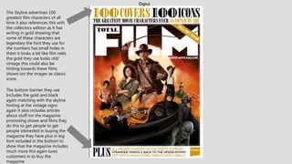 The Skyline advertises 100
greatest film characters of all
time it also references this with
the collectors edition as it has
writing in gold showing that
some of these characters are
legendary the font they use for
the numbers has small holes in
them it looks a bit like film reels
the gold they use looks old/
vintage this could also be
hinting towards these films
shown ion the images as classic
icons.
The bottom banner they use
Includes the gold and black
again matching with the skyline
hinting at the vintage signs
again it also includes articles
about stuff ion the magazine
promoting shows and films they
do this to get people to get
people interested in buying the
magazine they have plus in big
font included in the bottom to
show that the magazine includes
much more this again lures
customers in to buy the
magazine
 