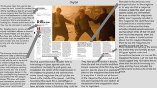 Digital
The Running head they use the big
screen the most trusted film reviews this
off the top tells you that it’s a trusted film
review company and that they are giving
you a brief explanation to their article
this also can you pull as it says they are
trusted and this is what people are
looking for a honest review about a film
they may be interested in watching.
The Strapline, burns so very very
brightly includes an ellipses at the end
this maybe hints to sci fi and action.
They have also included the ellipsis so
the reader buys the magazine and
wants to read and find out what is
burning and why its burning so
brightly.
The Pull quote they have included here is
interesting as it goes against codes and
conventions normally the pull quotes are
included at the center of the mag however in
this instance its placed at the bottom most
movie based magazines the pull quotes are
based in the middle of the spread could they
have done this cause this a special type or
article and they want to make feel different or
been as blade runner is futuristic they could be
The table in the article is a very
strange inclusion to the magazine
as its very rare that a magazine
includes a table this again goes
against codes and conventions
because in other film magazines
tables aren't regularly included in
film magazines the table they have
included shows a interest meter
this is cool because they have
actually included peoples opinions
during certain times of the film and
how much they enjoyed them this
gives the reader a honest opinion
about the film maybe interesting
them to buy the magazine and
possibly go and see the film.
The drop cap starting the article
they have used is interesting as
they have started with the font
in red and the rest of the article
is written in black they have
used the red font because the
colour red is very eye catching
and it could also hint at action
and maybe even danger in the
film possibly hinting towards the
characters in the film being in
danger. This goes with codes
and conventions as most film
magazines start with this and
have a drop caps included
They have put the verdict in Bold to
show the end the of article and their
honest response of the film they also
put it in bold to show it’s a important
piece of the magazine they have done
in a way that it stands out at the end
of the magazine they have put a red
line above giving it its own section at
the bottom of the magazine to show
that its important.
They included the byline at the end of
the article they are normally at start
this goes against codes and
conventions because in a normal film
magazine the byline is at the start this
could suggest they have done this to
show that the article is coming to a
close and they have included the
writers name to show who wrote the
article.
 