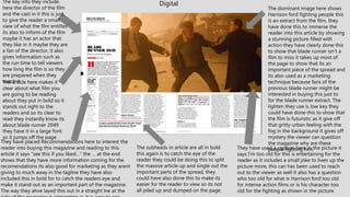 DigitalThe key info they include
here the director of the film
and the cast in it this is just
to give the reader a small
view of what the film entitles
its also to inform of the film
maybe it has an actor that
they like in it maybe they are
a fan of the director, it also
gives information such as
the run time to tell viewers
how long the film is so they
are prepared when they
watch itThe article here makes it
clear about what film you
are going to be reading
about they put in bold so it
stands out right to the
readers and so its clear to
read they instantly know its
about blade runner 2049
they have it in a large font
so it jumps off the page.
They have placed Recommendations here to interest the
reader into buying this magazine and reading to this
article it says “see this if you liked…” the … at the end
shows that they have more information coming for the
recomendations its also good for marketing as they arent
giving to much away in the tagline they have also
included this in bold for to catch the readers eye and
make it stand out as an important part of the magazine.
The way they ahve layed this out in a straight lne at the
The subheads in article are all in bold
this again is to catch the eye of the
reader they could be doing this to split
the massive article up and single out the
important parts of the spread, they
could have also done this to make its
easier for the reader to view so its not
all piled up and dumped on the page.
The dominant image here shows
Harrison ford fighting people this
is an extract from the film, they
have done this to immerse the
reader into this article by showing
a stunning picture filled with
action they have clearly done this
to show that blade runner isn't a
film to miss it takes up most of
the page to show that its an
important piece of the spread and
its also used as a marketing
technique because fans of the
previous blade runner might be
interested in buying this just to
for the blade runner extract. The
lighten they use is low key they
could have done this to show that
the film is futuristic as it give off
that gritty urban feeling with the
fog in the background it gives off
mystery the viewer can question
the magazine why are these
people fighting him.They have used a caption here in the picture it
says I'm too old for this is entertaining for the
reader as it includes a small joke to liven up the
picture more, this can has been used to reach
out to the viewer as well it also has a question
who too old for what is Harrison ford too old
for intense action films or is his character too
old for the fighting as shown in the picture.
 