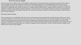 There are many pros to digital one pro is that digital is good and can be accessed anywhere at anytime around the world, another is
that its cheaper and can be sent anywhere another pro is that digital magazines can’t be damaged other pros are that it can be
monetized better as there is lots of spaces you can place a ad in. Digital magazines are more eco friendly. On the other hand there is
several cons to digital like slow internet connection or complete internet failure another is website crashing, another con is that if the
magazine is large is that the reader might get migraines or eye strain and it can cause sleep trouble it can also be uncomfortable for
people to be scrolling with their fingers constantly it can cause pain and future conditions it can be also be harder to read other than
print with the smaller text.
Pros and cons for digital
Pros and cons for print
There are many pros to as well like the fact that it can be mass produced many people prefer the physical copy another pro is that it
can printed magazine can hold value and even become rare in time and be worth money, also printed magazines can stay popular for
months print is good because not everyone has access to digital so for example if they don’t have any internet or they don’t have
access to a smartphone or computer etc. cons to print is that its bad for the environment and many trees have to be cut down for print
magazines to be mass produced another con is that print magazines need to planned for months in advance where as digital can be
planned much sooner and be released.
 