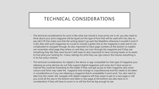 TECHNICAL CONSIDERATIONS
• The technical considerations for print is like what size should it most prints are in a4. you also need to
think about your print magazine will be layed out the type of font that will be used will it be clear to
see will it fit fine make sure that the writing doesn't go past the bleedline otherwise it wouldn't work if
it did. Also with print magazines its crucial to include a gutter line so the magazine is neat and its not
complicated to navigate through. Its also important to have page numbers at the bottom so readers
can remember what page they where on and they can scan through the magazine and if they see
something they like they have found it with ease its also important to have running heads so its easier
to find what your looking for. Colour settings for print they use rgb colours this insures everything is
in its full colour scheme.
• The technical considerations for digital is the device or app compatible for that type of magazine your
releasing as some devices do not fully support digital magazines and some don’t have access to
internet this could be frustrating to the reader if they cant get access to their magazine, also some
colours and fonts may make the magazine look strange or unprofessional and this needs to be taken
in consideration as if you are releasing a magazine that Is unreadable it wont work. You also need to
take how the viewer will, navigate with digital magazine will they swipe to get to a new page or will
you scroll all the way to the bottom and select a new page at the bottom you also have to in
consideration if they will have to zoom in or will the font be big enough to see.
 