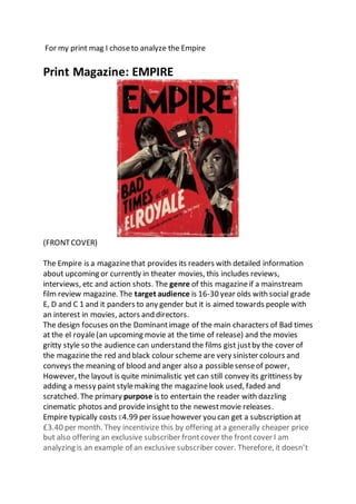 For my print mag I choseto analyze the Empire
Print Magazine: EMPIRE
(FRONTCOVER)
The Empire is a magazinethat provides its readers with detailed information
about upcoming or currently in theater movies, this includes reviews,
interviews, etc and action shots. The genre of this magazineif a mainstream
film review magazine. The target audience is 16-30 year olds with social grade
E, D and C 1 and it panders to any gender but it is aimed towards people with
an interest in movies, actors and directors.
The design focuses on the Dominantimage of the main characters of Bad times
at the el royale(an upcoming movie at the time of release) and the movies
gritty style so the audience can understand the films gist justby the cover of
the magazinethe red and black colour scheme are very sinister colours and
conveys the meaning of blood and anger also a possiblesenseof power,
However, the layout is quite minimalistic yet can still convey its grittiness by
adding a messy paint stylemaking the magazinelook used, faded and
scratched. The primary purpose is to entertain the reader with dazzling
cinematic photos and provideinsight to the newestmovie releases.
Empire typically costs £4.99 per issuehowever you can get a subscription at
£3.40 per month. They incentivize this by offering at a generally cheaper price
but also offering an exclusive subscriber frontcover the frontcover I am
analyzing is an example of an exclusive subscriber cover. Therefore, it doesn’t
 