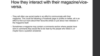 How they interact with their magazine/viceversa.
•

They will often use social media in an effort to communicate with their
magazine. This could be following a Facebook page or profile on twitter, all in an
effort to find out more about their favourite artists or just about new releases in
the magazine itself.

•

Sometimes a magazine may contain a comments section where people have
sent in comments they would like to be read by the people who follow it, or
maybe have a question answered.

 