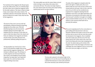 The colour pallet uses only the colours black, red and
                                                                                                                       The date of the magazine is situated under the
                                                        white to bring in a sexy vibe as the colour red is
The masthead of the magazine title ‘Bazaar’ goes                                                                       title to the right in smaller print, this is so it
                                                        connected with love. The colours are kept simple so
across the width of the cover, it is relatively large                                                                  doesn’t take too much room up but is there to be
                                                        the cover doesn’t look over messy and is kept looking
but with a basic font to keep the magazine classy                                                                      viewed easily by the buyer. Next to this is also the
                                                        sophisticated and for an older audience
for the older audience. The colour is black to keep                                                                    price of £4.20 which can be considered very
it basic and to keep to the colour scheme. The                                                                         expensive for a magazine meaning that the
masthead is placed on the top layer above the                                                                          publishers must have a very high expectation of it
picture of Beyoncé to make it clear what the title                                                                     themselves. By having this information under the
of the magazine is.                                                                                                    title the buyer’s attention is brought to it straight
                                                                                                                       away to decide whether to buy it or not. The web
                                                                                                                       address is also inserted underneath this to
                                                                                                                       promote the website.
 The layout of the cover is set out with the
 photography of Beyoncé being the big thing
 taking over the whole cover. With the
 Masthead going across the top and the                                                                                 The use of using Beyoncé for the cover photo is a
 headlines going around the edges. The                                                                                 great selling point because she is seen as a
 headlines pull your attention in and make you                                                                         beautiful, talented role model to most of the world
 want to read more about them, the colours and                                                                         and also seen as sexy to the few men that would
 fonts are relating to the magazine and theme                                                                          be interested in the magazine. She is modelled
 and the whole cover looks attractive and                                                                              with dark smoky eyes with the rest of her face
 professional. Defiantly pulling the buyers in.                                                                        being natural, also a dress which only covers the
                                                                                                                       front of her body with a lot of skin revealing from
                                                                                                                       the side. Her photo takes up the whole of the
                                                                                                                       magazine and it is the only image on the front. This
 The big headline says ‘Strictly Sexy’ which                                                                           challenges the usual magazine cover as a lot of the
 draws in the attention straight away as this                                                                          time more than one image is on the front.
 states that the magazine is going to be
 intimate in different ways. The writing is in
 a white, big font over the top of Beyoncé.
 Also words in the headlines around saying
 things like ‘Hot Body Alert’ and ‘Seductive                                  The barcode is placed to the bottom right of the
 New Looks’ fit in with the theme of this                                     magazine so it is out the way of everything else. It
 magazine being a sexy issue.                                                 is placed here because it is easy to be scanned in
                                                                              this corner and easy to be viewed by the buyer.
 