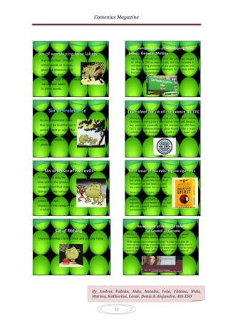 Comenius Magazine




                                                        Example of sin of worshiping false
Sin of worshiping false labels                      labels: General Motors
                                                       GM’s ‘Gas-Friendly to Gas-Free’ ad campaign sought
  A product that, through
                                                       to reframe GM as eco-friendly, but the company is
  either words or images,                              still the leading producer of gas-guzzling vehicles and
  gives the impression of                              has fought to undermine attempts to improve CAFE
                                                       fuel economy standards.
  third-party endorsement
  where no such endorsement
   exists; fake labels,
  in other words.




       Sin of irrelevance                          Exampleof the sin of irrelevance No CFC
                                                                                  :
                                                     Many productsclaim that they are “CFC-free:” While
 An environmental claim                              that soundsvery green the claimis irrelevant because
                                                                            ,
 that may be truthful but is                         ALL products currently on the market are CFC-free.
 unimportant or unhelpful                            CFC’s (chlorofluorocarbons) were found to be a main
                                                     contributor to depleting the Earth’s ozone layer and
 for consumers seeking                               were banned almost thirty years ago.
 environmentally preferable
  products.




    Sin of lesserof two evils                       Sin of lesser of two evils: organic cigarretes
A claim that may be                                  Surely these cigarretes are organic
                                                     but what’s about the hudreds of
true within the product                              hectares that had been cut and
category, but that risks                             the consequences for smokers?
distracting the consumer                              Now American Spirit cigarettes
from the greater                                     are not only additive free, but use
                                                     organic tobacco! Sure, smoking
environmental
                                                     cigarettes isn’t a health choice, but
impacts of the category as                           why not support environmental
  a whole.                                           sustainability?




                                                             An example of the sin of fibbing:
            Sin of fibbing                                        Fur Council Of Canada
                                                   The Fur Council Of Canada claimed that “fur is green, natural,
                                                   renewable, recyclable, biodegradable and energy efficient.”
Environmental claims that are simply false.
                                                   PETA naturally had a response to that: “It takes more than 60
                                                   times as much energy to produce a fur coat from animals than it
                                                   does to produce a fake fur. Plus, the waste produced on fur farms
                                                   poisons our waterways. And don’t forget it causes millions of
                                                   animals to suffer every year.”




                                  By Andrei, Fabián, Aida, Natalia, Iván, Fátima, Nida,
                                  Marina, Katherine, César, Denis & Alejandro. 4th ESO


                                              11
 