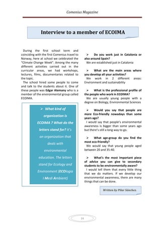 Comenius Magazine




               Interview to a member of ECOIMA


  During the first school term and
coinciding with the first Comenius travel to              Do you work just in Catalonia or
Norway, here at school we celebrated the            also around Spain?
“Climate Change Week”. Among the many                We are established just in Catalonia
different activities carried out in the
curricular areas, we had workshops,                       What are the main areas where
lectures, films, documentaries related to           you develop all your activities?
the topic.                                           We work in 2 different areas:
  The school hired some people to come              Environment and sustainability
and talk to the students about it. One of
these people was Edgar Alemany who is a                   What is the professional profile of
member of the environmental group called            the people who work in ECOIMA?
ECOIMA.                                              We are usually young people with a
                                                    degree on Biology, Environmental Sciences

               What kind of                              Would you say that people are
                                                    more Eco-friendly nowadays than some
                 organization is
                                                    years ago?
            ECOIMA ? What do the                     I would say that people’s environmental
                                                    awareness is bigger than some years ago
             letters stand for? It’s                but there’s still a long way to go.

              an organization that                       What age-group do you find the
                                                    most eco-friendly?
                    deals with
                                                     We would say that young people aged
                 environmental                      between 20 and 35-40.

             education. The letters                        What’s the most important piece
                                                    of advice you can give to secondary
             stand for Ecology and                  students to be environmentally aware?
                                                      I would tell them that every little thing
            Environment (ECOlogia
                                                    that we do matters. If we develop our
                I Medi Ambient)                     environmental awareness, there are many
                                                    things that can be done.

                                                                 Written by Pilar Sánchez.




                                               14
 