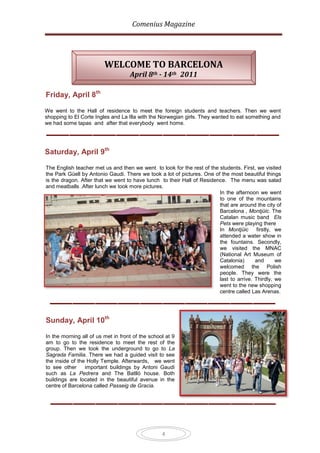 Comenius Magazine




                         WELCOME TO BARCELONA
                                    April 8th - 14th 2011

Friday, April 8th

We went to the Hall of residence to meet the foreign students and teachers. Then we went
shopping to El Corte Ingles and La Illa with the Norwegian girls. They wanted to eat something and
we had some tapas and after that everybody went home.




Saturday, April 9th

The English teacher met us and then we went to look for the rest of the students. First, we visited
the Park Güell by Antonio Gaudi. There we took a lot of pictures. One of the most beautiful things
is the dragon. After that we went to have lunch to their Hall of Residence. The menu was salad
and meatballs .After lunch we took more pictures.
                                                                        In the afternoon we went
                                                                        to one of the mountains
                                                                        that are around the city of
                                                                        Barcelona , Montjüic. The
                                                                        Catalan music band Els
                                                                        Pets were playing there
                                                                        In Montjüic      firstly, we
                                                                        attended a water show in
                                                                        the fountains. Secondly,
                                                                        we visited the MNAC
                                                                        (National Art Museum of
                                                                        Catalonia)      and       we
                                                                        welcomed the Polish
                                                                        people. They were the
                                                                        last to arrive. Thirdly, we
                                                                        went to the new shopping
                                                                        centre called Las Arenas.




Sunday, April 10th

In the morning all of us met in front of the school at 9
am to go to the residence to meet the rest of the
group. Then we took the underground to go to La
Sagrada Familia. There we had a guided visit to see
the inside of the Holly Temple. Afterwards, we went
to see other     important buildings by Antoni Gaudi
such as La Pedrera and The Batlló house. Both
buildings are located in the beautiful avenue in the
centre of Barcelona called Passeig de Gracia.




                                                  4
 