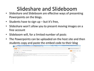 Slideshare and Slideboom
• Slideshare and Slideboom are effective ways of presenting
Powerpoints on the blogs.
• Students have to sign up – but it’s free,
• Slideshare won’t allow you to present moving images on a
free account
• Slideboom will, for a limited number of posts
• The Powerpoints can be uploaded on the host site and then
students copy and paste the embed code to their blog
 