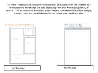 Flat Plans – necessary to show projected layout of print work, even the students do it
retrospectively and change the date of posting – not that we encourage that, of
course…. This example uses Publisher; other students have sketched out their designs,
scanned them and posted the results and others have used Photoshop
My Example The Website
 