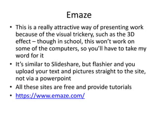 Emaze
• This is a really attractive way of presenting work
because of the visual trickery, such as the 3D
effect – though in school, this won’t work on
some of the computers, so you’ll have to take my
word for it
• It’s similar to Slideshare, but flashier and you
upload your text and pictures straight to the site,
not via a powerpoint
• All these sites are free and provide tutorials
• https://www.emaze.com/
 