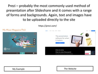Prezi – probably the most commonly used method of
presentation after Slideshare and it comes with a range
of forms and backgrounds. Again, text and images have
to be uploaded directly to the site
https://prezi.com/
My Example The Website
 
