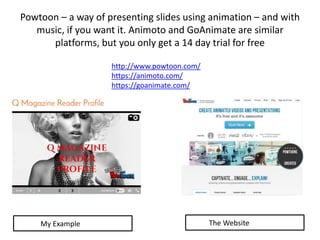 Powtoon – a way of presenting slides using animation – and with
music, if you want it. Animoto and GoAnimate are similar
platforms, but you only get a 14 day trial for free
http://www.powtoon.com/
https://animoto.com/
https://goanimate.com/
My Example The Website
 